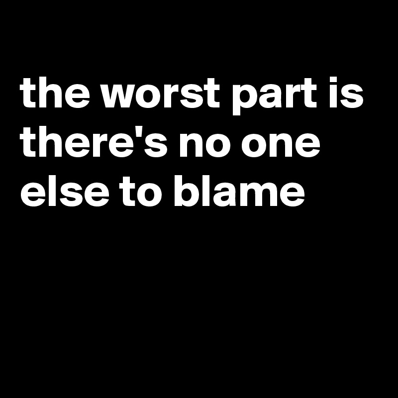 
the worst part is 
there's no one else to blame


