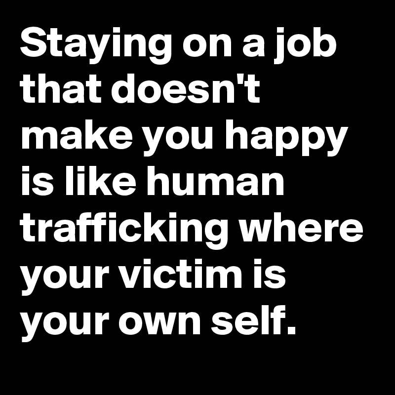 Staying on a job that doesn't make you happy is like human trafficking where your victim is your own self.