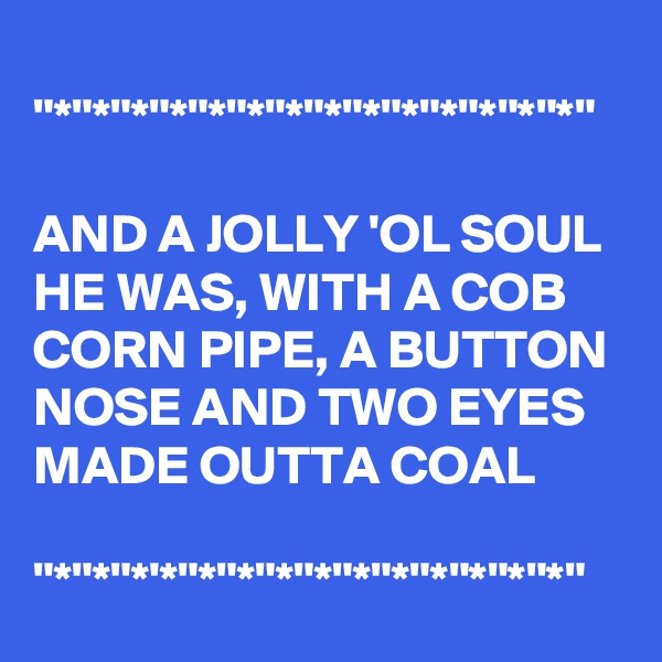 
"*"*"*"*"*"*"*"*"*"*"*"*"*"*"

AND A JOLLY 'OL SOUL HE WAS, WITH A COB CORN PIPE, A BUTTON NOSE AND TWO EYES MADE OUTTA COAL

"*"*"*'*"*"*"*"*"*"*"*"*"*"*"