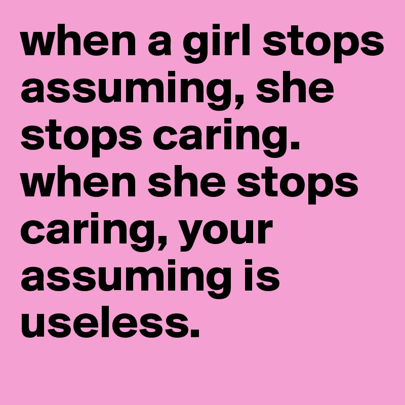 when a girl stops assuming, she stops caring. when she stops caring, your assuming is useless.