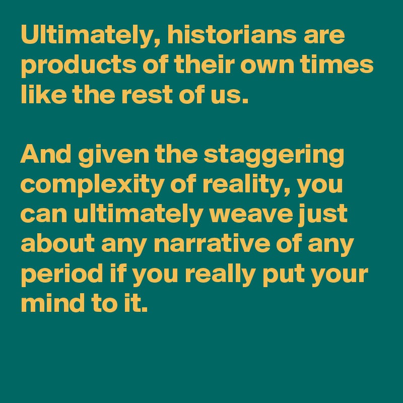 Ultimately, historians are products of their own times like the rest of us.

And given the staggering complexity of reality, you can ultimately weave just about any narrative of any period if you really put your mind to it.

