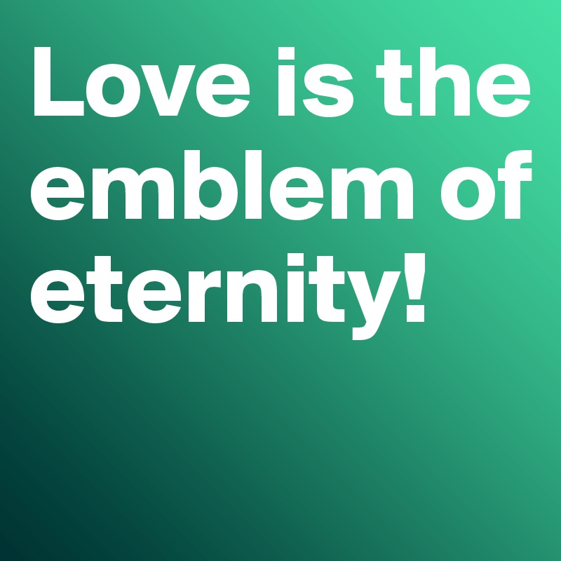 Love is the emblem of eternity!