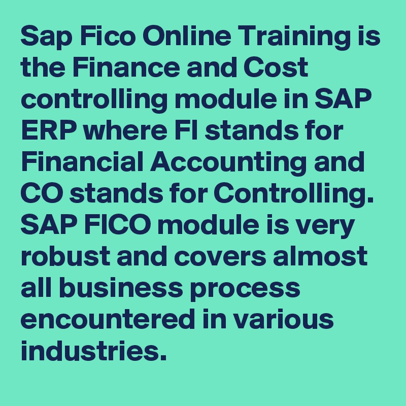Sap Fico Online Training is the Finance and Cost controlling module in SAP ERP where FI stands for Financial Accounting and CO stands for Controlling. SAP FICO module is very robust and covers almost all business process encountered in various industries.
