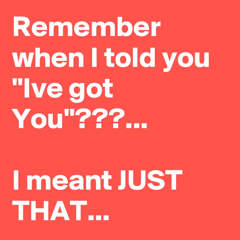 Remember when I told you "Ive got You"???...

I meant JUST THAT...