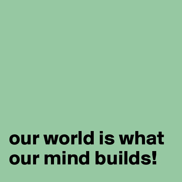 




 
our world is what our mind builds!