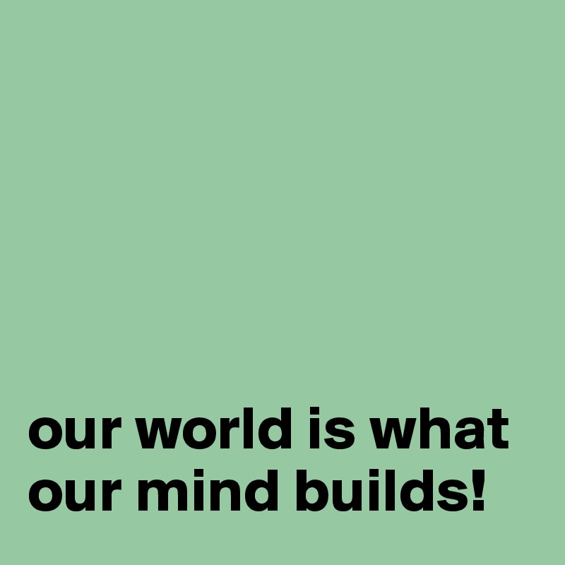 




 
our world is what our mind builds!