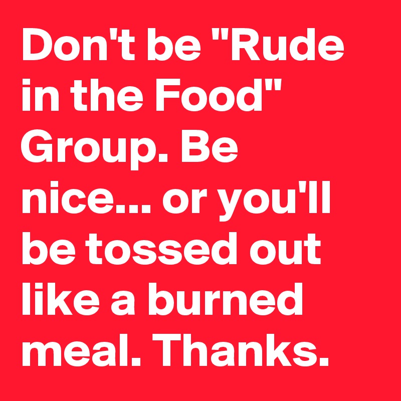 Don't be "Rude in the Food" Group. Be nice... or you'll be tossed out like a burned meal. Thanks.