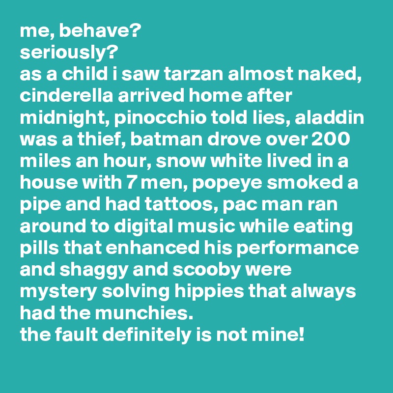 me, behave? 
seriously? 
as a child i saw tarzan almost naked, cinderella arrived home after midnight, pinocchio told lies, aladdin was a thief, batman drove over 200 miles an hour, snow white lived in a house with 7 men, popeye smoked a pipe and had tattoos, pac man ran around to digital music while eating pills that enhanced his performance and shaggy and scooby were mystery solving hippies that always had the munchies. 
the fault definitely is not mine!