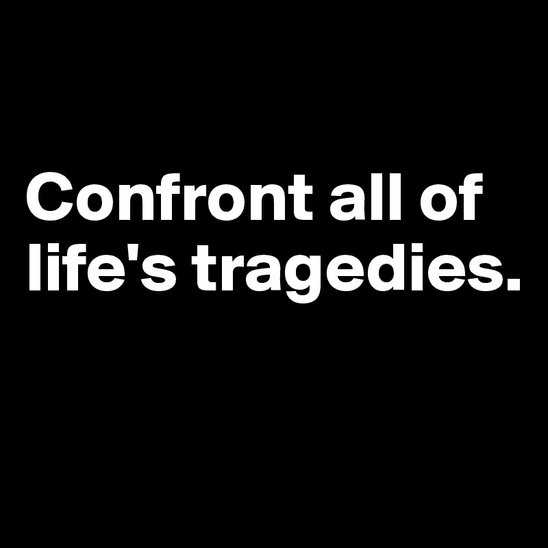 

Confront all of life's tragedies. 

