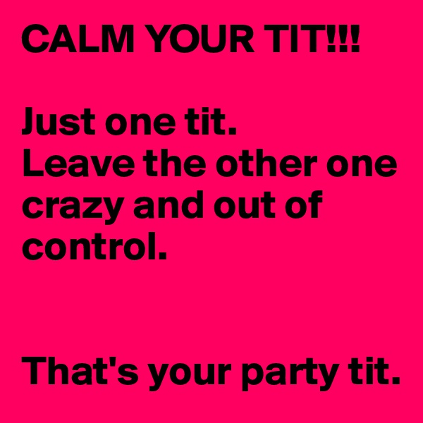 CALM YOUR TIT!!!

Just one tit.
Leave the other one
crazy and out of control.


That's your party tit.