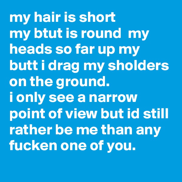 my hair is short 
my btut is round  my heads so far up my butt i drag my sholders on the ground. 
i only see a narrow point of view but id still rather be me than any fucken one of you. 