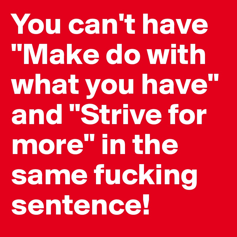 You can't have "Make do with what you have" and "Strive for more" in the same fucking sentence! 