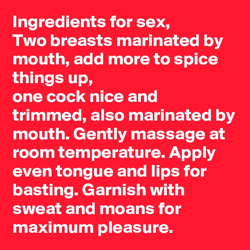 Ingredients for sex,
Two breasts marinated by mouth, add more to spice things up,
one cock nice and trimmed, also marinated by mouth. Gently massage at room temperature. Apply even tongue and lips for basting. Garnish with sweat and moans for maximum pleasure.