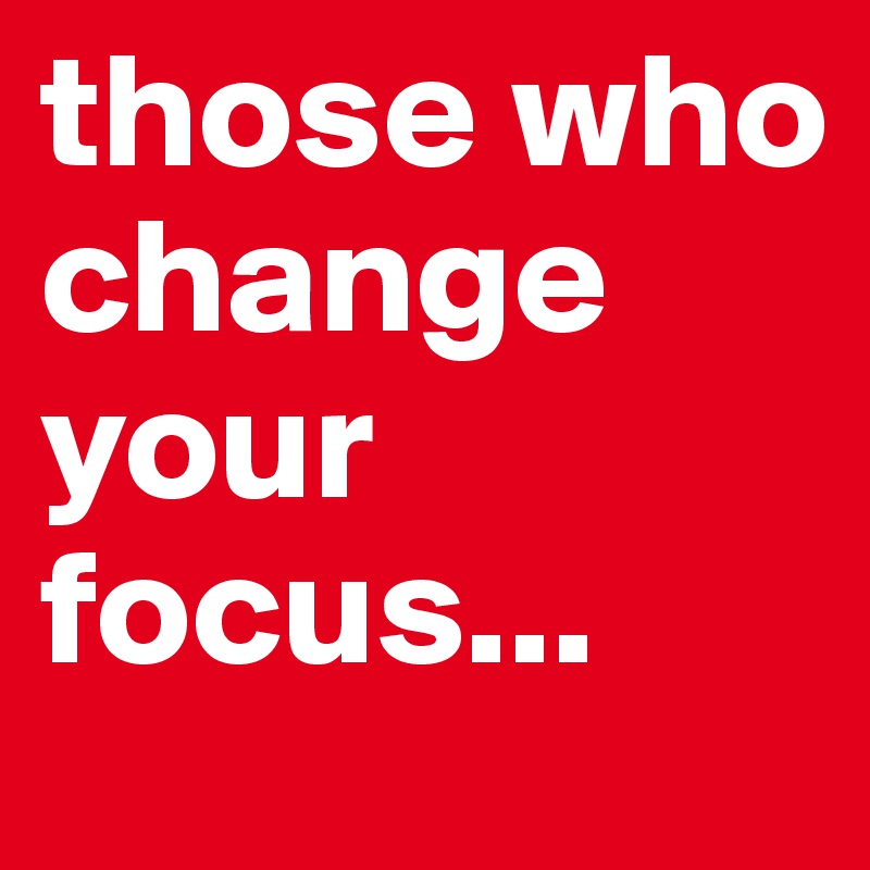 those who change your focus...