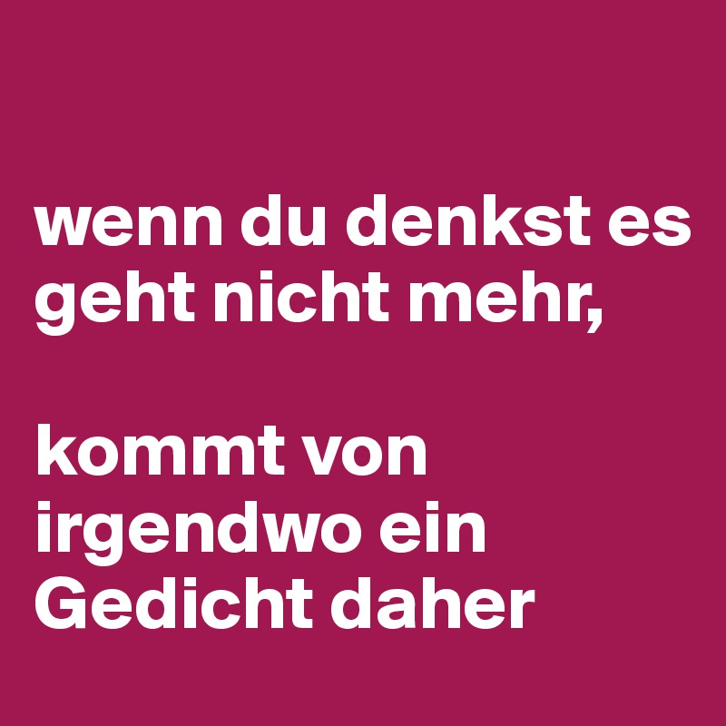 

wenn du denkst es geht nicht mehr, 

kommt von irgendwo ein Gedicht daher