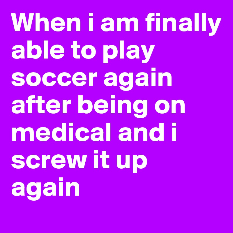 When i am finally able to play soccer again after being on medical and i screw it up again 