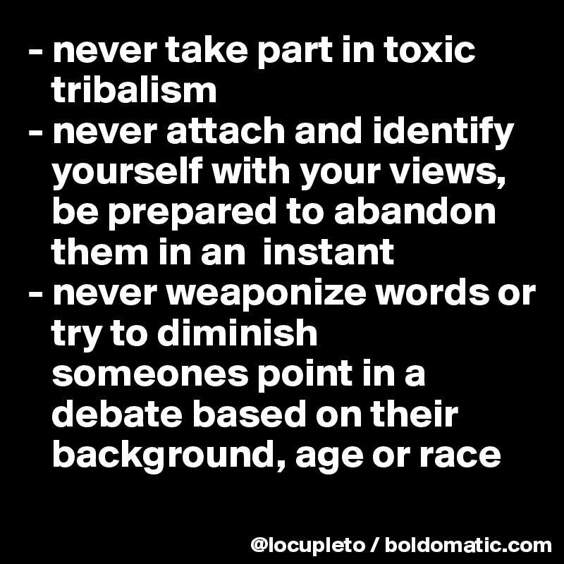 - never take part in toxic    
   tribalism
- never attach and identify 
   yourself with your views, 
   be prepared to abandon  
   them in an  instant
- never weaponize words or 
   try to diminish 
   someones point in a 
   debate based on their 
   background, age or race 
  