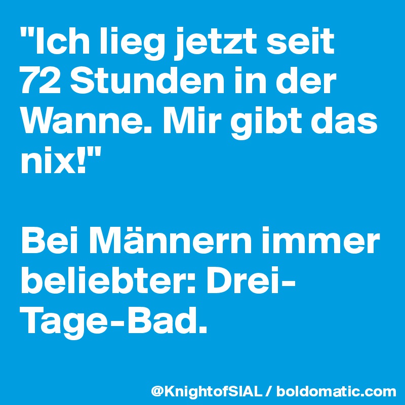 "Ich lieg jetzt seit 72 Stunden in der Wanne. Mir gibt das nix!"

Bei Männern immer beliebter: Drei-Tage-Bad.
