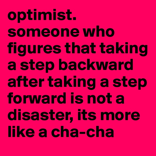 optimist.
someone who figures that taking a step backward after taking a step forward is not a disaster, its more like a cha-cha