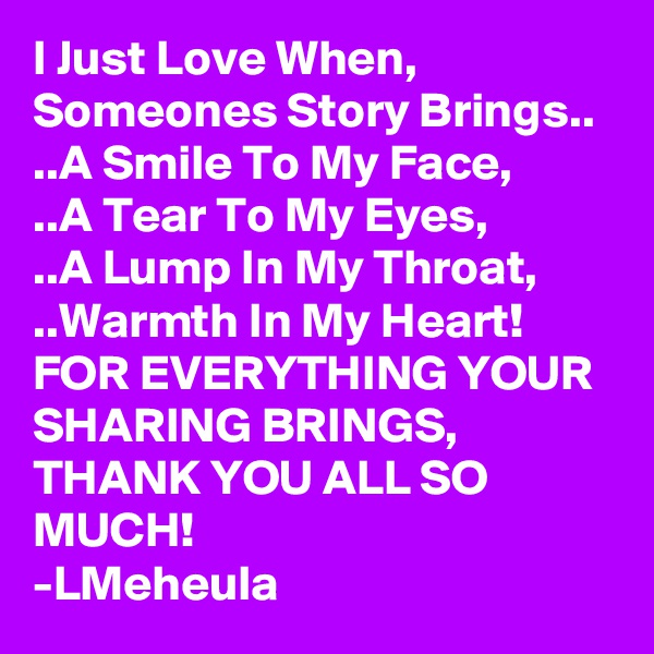 I Just Love When, Someones Story Brings..
..A Smile To My Face,
..A Tear To My Eyes,
..A Lump In My Throat,
..Warmth In My Heart!
FOR EVERYTHING YOUR SHARING BRINGS, 
THANK YOU ALL SO MUCH!
-LMeheula