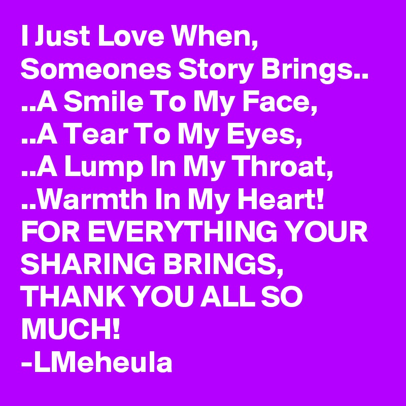 I Just Love When, Someones Story Brings..
..A Smile To My Face,
..A Tear To My Eyes,
..A Lump In My Throat,
..Warmth In My Heart!
FOR EVERYTHING YOUR SHARING BRINGS, 
THANK YOU ALL SO MUCH!
-LMeheula