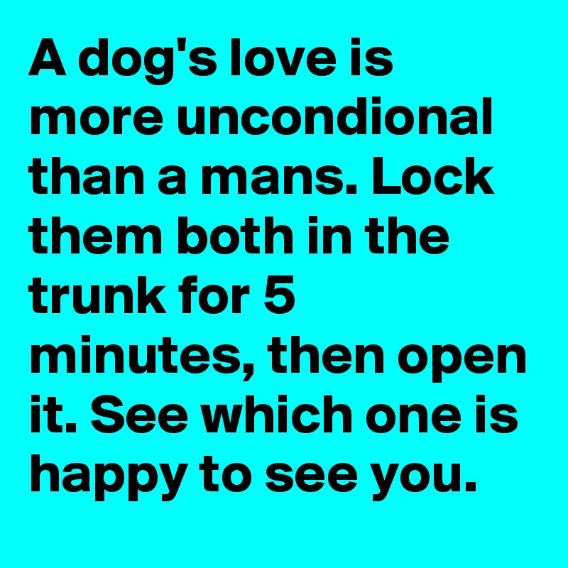 A dog's love is more uncondional than a mans. Lock them both in the trunk for 5 minutes, then open it. See which one is happy to see you.