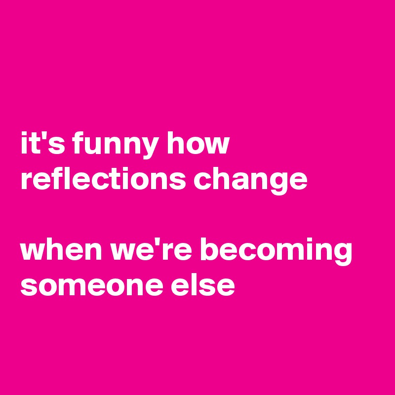 


it's funny how reflections change

when we're becoming someone else

