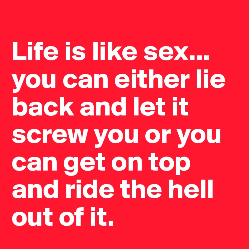 
Life is like sex... you can either lie back and let it screw you or you can get on top and ride the hell out of it.