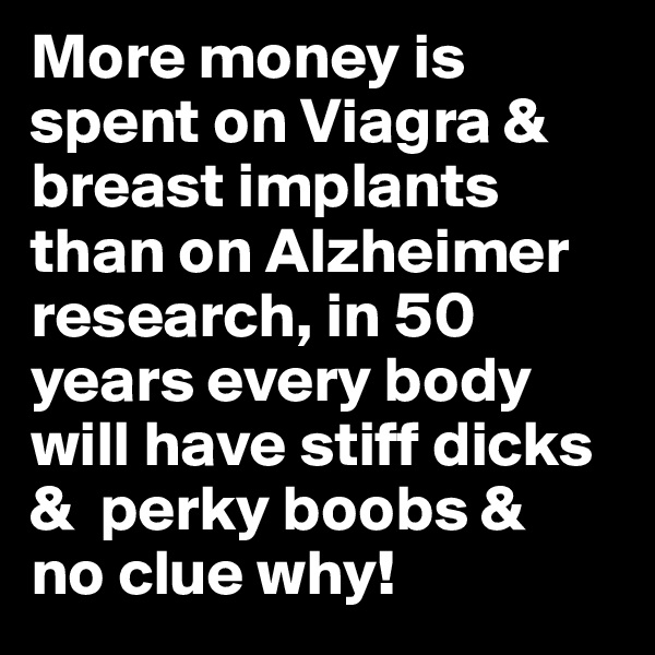 More money is spent on Viagra & breast implants than on Alzheimer research, in 50 years every body will have stiff dicks &  perky boobs &  no clue why!