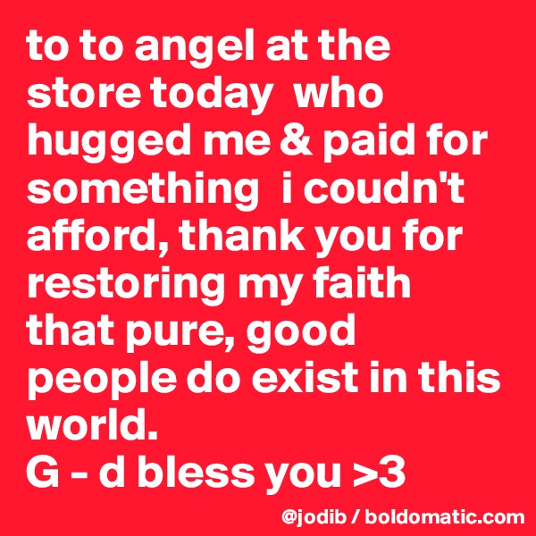 to to angel at the store today  who hugged me & paid for something  i coudn't afford, thank you for restoring my faith that pure, good people do exist in this world. 
G - d bless you >3