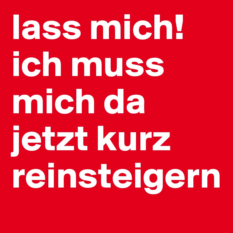 lass mich!
ich muss mich da jetzt kurz reinsteigern