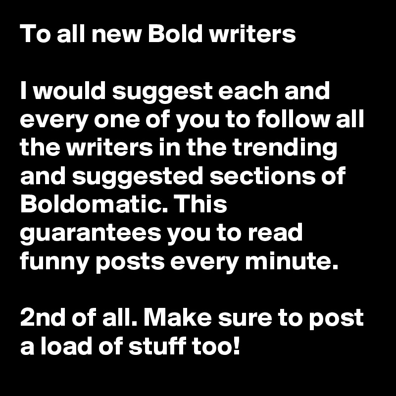 To all new Bold writers

I would suggest each and every one of you to follow all the writers in the trending and suggested sections of Boldomatic. This guarantees you to read funny posts every minute.

2nd of all. Make sure to post a load of stuff too!