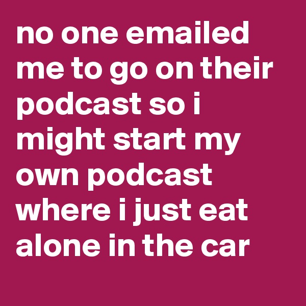 no one emailed me to go on their podcast so i might start my own podcast where i just eat alone in the car