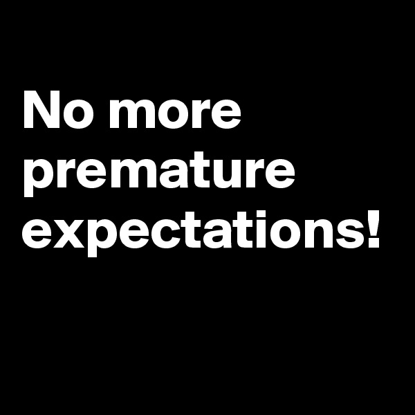 
No more premature expectations! 