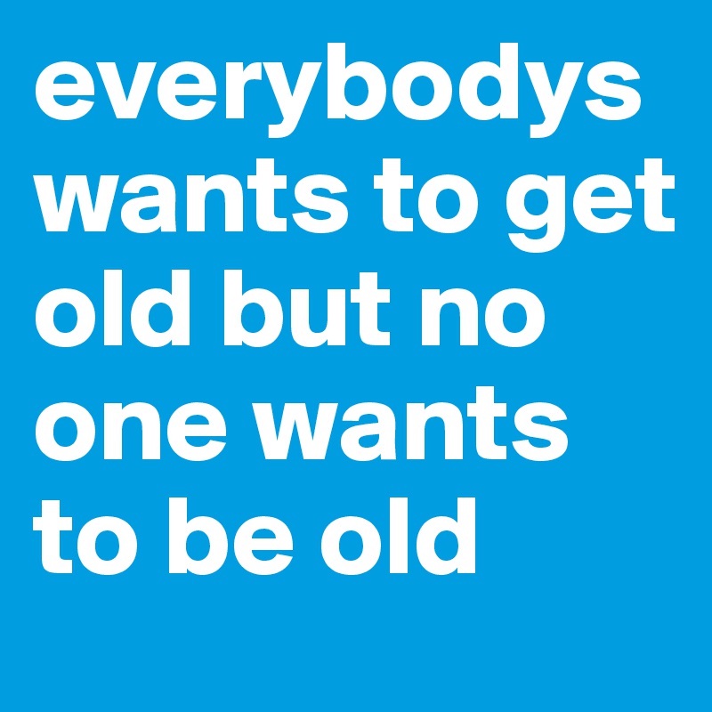 everybodys wants to get old but no one wants to be old