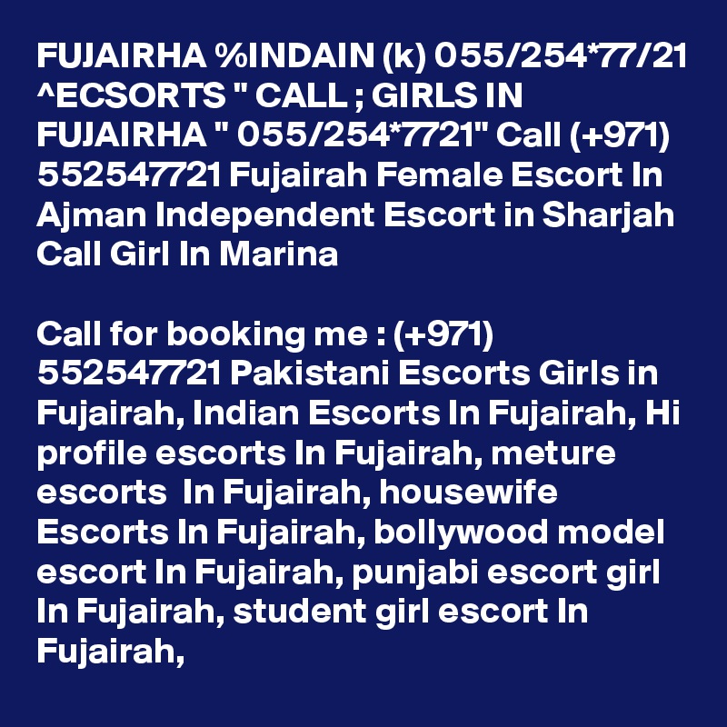 FUJAIRHA %INDAIN (k) 055/254*77/21 ^ECSORTS " CALL ; GIRLS IN FUJAIRHA " 055/254*7721" Call (+971) 552547721 Fujairah Female Escort In Ajman Independent Escort in Sharjah Call Girl In Marina

Call for booking me : (+971) 552547721 Pakistani Escorts Girls in Fujairah, Indian Escorts In Fujairah, Hi profile escorts In Fujairah, meture escorts  In Fujairah, housewife Escorts In Fujairah, bollywood model escort In Fujairah, punjabi escort girl In Fujairah, student girl escort In Fujairah,