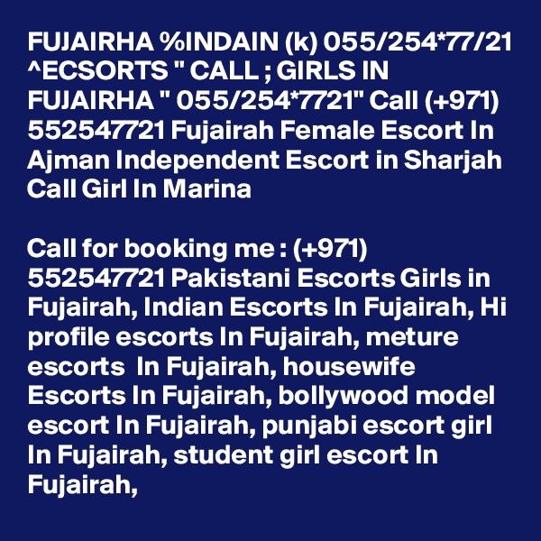 FUJAIRHA %INDAIN (k) 055/254*77/21 ^ECSORTS " CALL ; GIRLS IN FUJAIRHA " 055/254*7721" Call (+971) 552547721 Fujairah Female Escort In Ajman Independent Escort in Sharjah Call Girl In Marina

Call for booking me : (+971) 552547721 Pakistani Escorts Girls in Fujairah, Indian Escorts In Fujairah, Hi profile escorts In Fujairah, meture escorts  In Fujairah, housewife Escorts In Fujairah, bollywood model escort In Fujairah, punjabi escort girl In Fujairah, student girl escort In Fujairah,