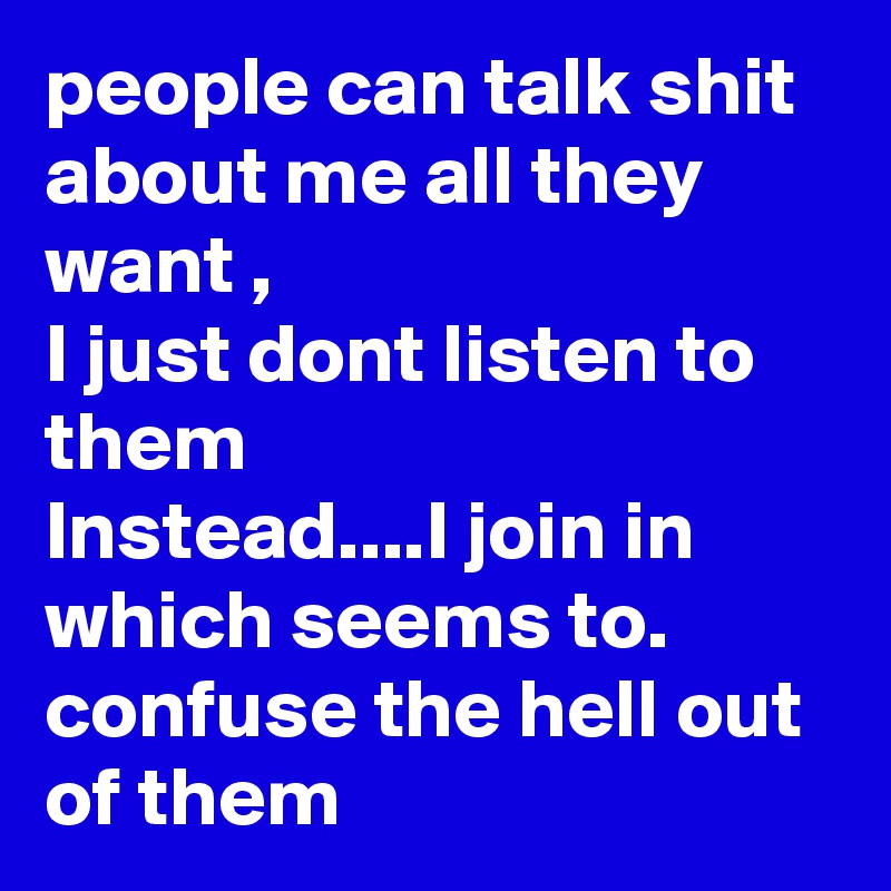 people can talk shit about me all they want , 
I just dont listen to them
Instead....I join in which seems to. confuse the hell out of them 