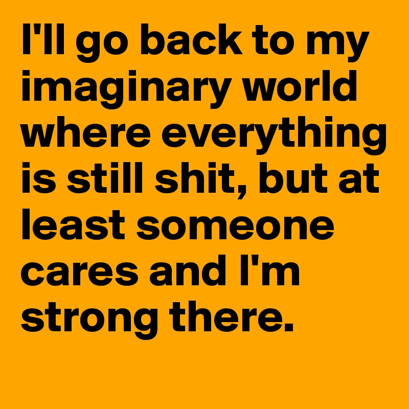 i-ll-go-back-to-my-imaginary-world-where-everything-is-still-shit-but