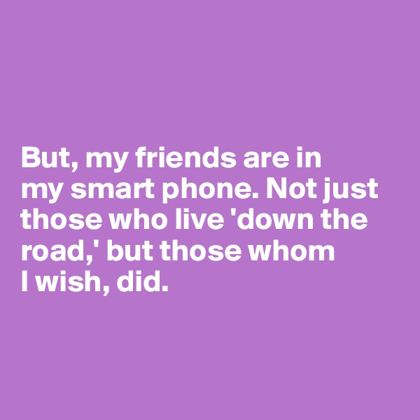 



But, my friends are in 
my smart phone. Not just those who live 'down the road,' but those whom
I wish, did. 


