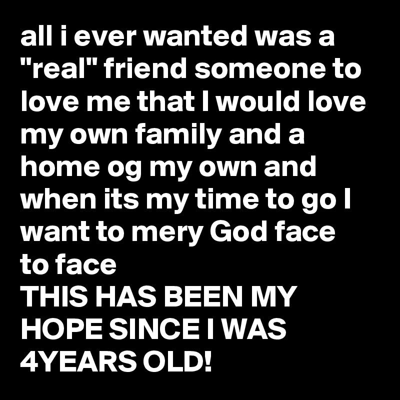 all i ever wanted was a "real" friend someone to love me that I would love 
my own family and a home og my own and when its my time to go I want to mery God face  to face 
THIS HAS BEEN MY HOPE SINCE I WAS 4YEARS OLD! 