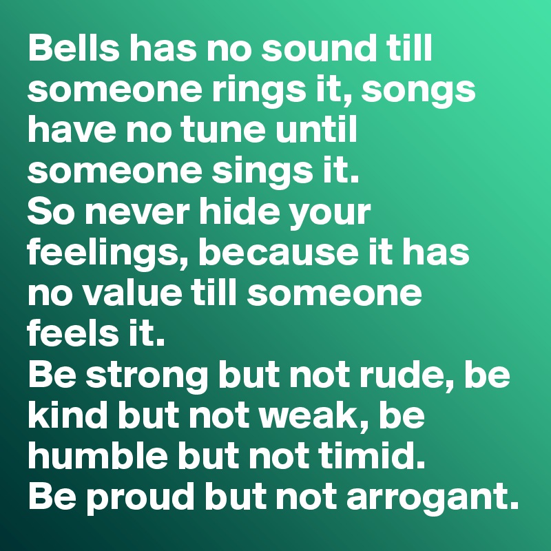 Bells has no sound till someone rings it, songs have no tune until someone sings it.
So never hide your feelings, because it has no value till someone feels it.
Be strong but not rude, be kind but not weak, be humble but not timid.
Be proud but not arrogant.