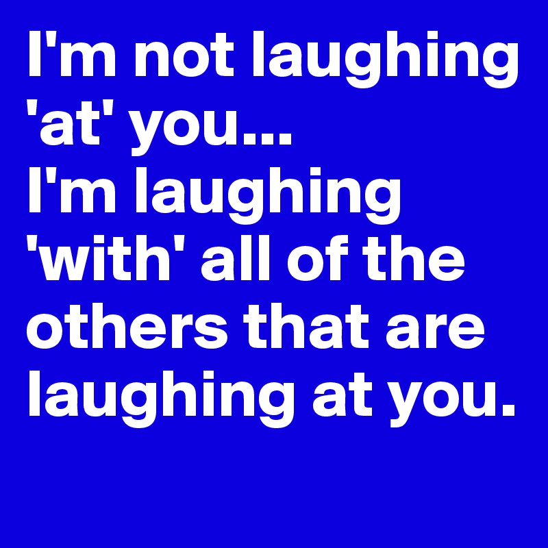 I'm not laughing 'at' you...
I'm laughing 'with' all of the others that are laughing at you.
