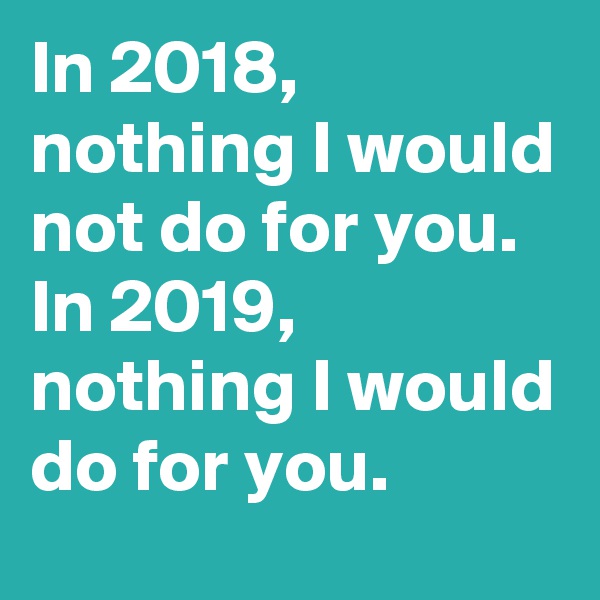 In 2018, nothing I would not do for you. In 2019, nothing I would do for you. 