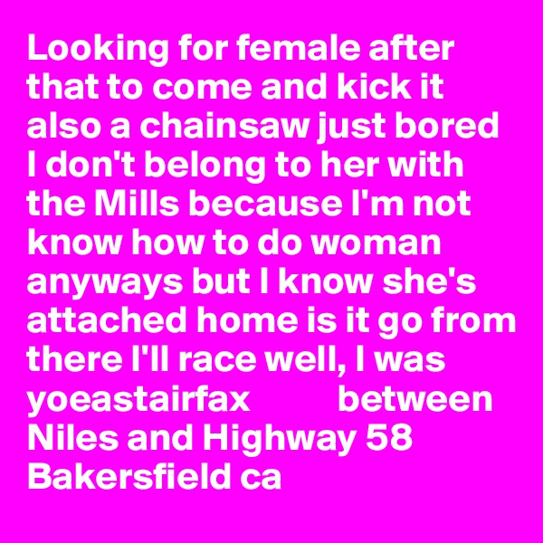 Looking for female after that to come and kick it also a chainsaw just bored I don't belong to her with the Mills because I'm not know how to do woman anyways but I know she's attached home is it go from there I'll race well, I was yoeastairfax           between Niles and Highway 58
Bakersfield ca 