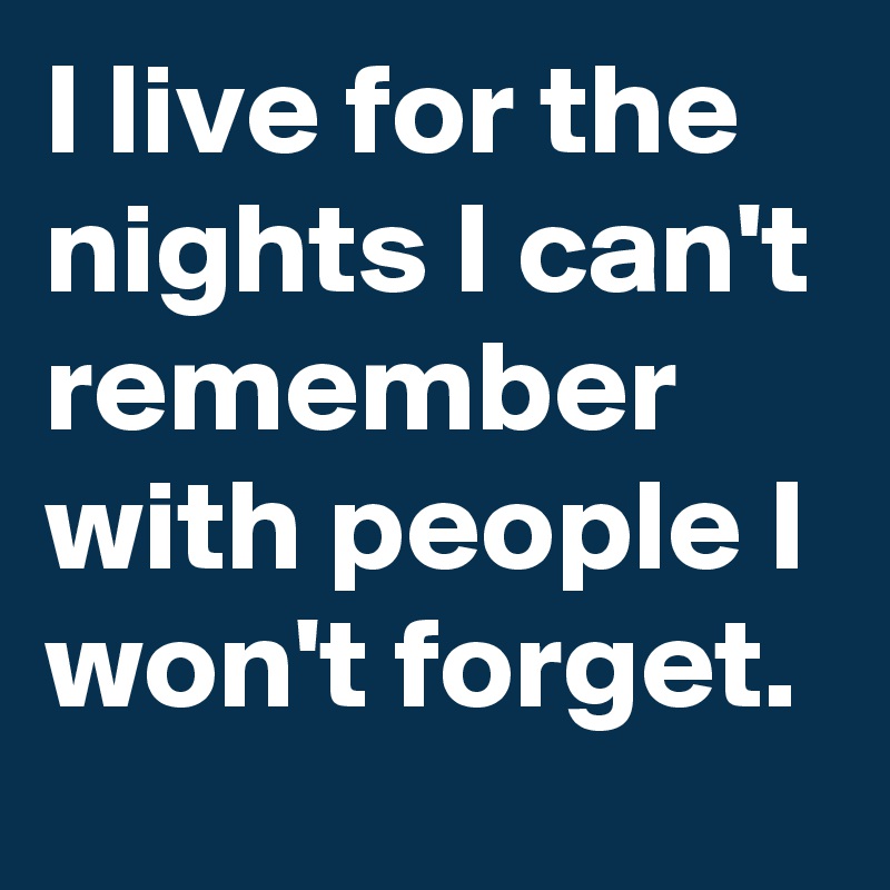 I live for the nights I can't remember with people I won't forget.