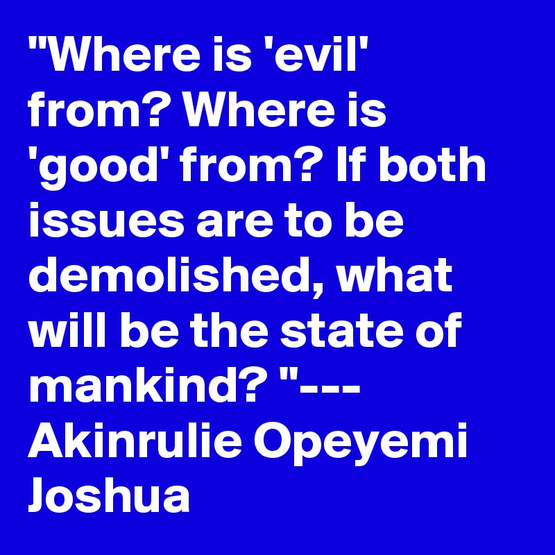 "Where is 'evil' from? Where is 'good' from? If both issues are to be demolished, what will be the state of mankind? "--- Akinrulie Opeyemi Joshua 