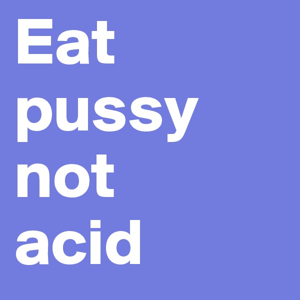 Eat pussy not 
acid