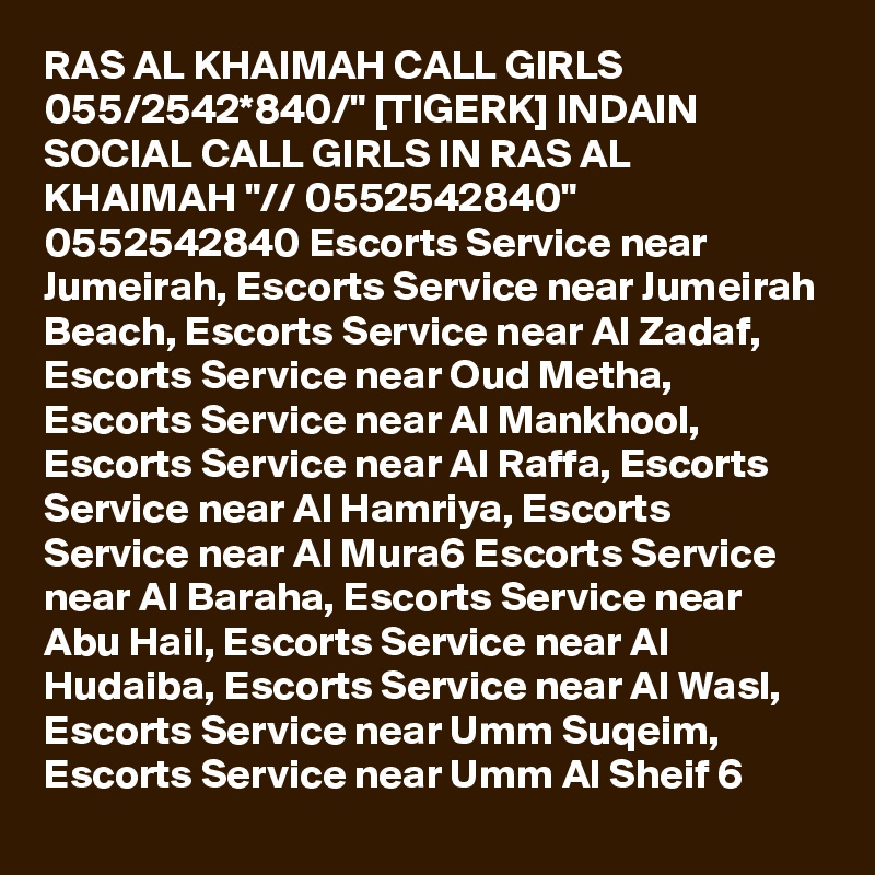 RAS AL KHAIMAH CALL GIRLS 055/2542*840/" [TIGERK] INDAIN SOCIAL CALL GIRLS IN RAS AL KHAIMAH "// 0552542840" 0552542840 Escorts Service near Jumeirah, Escorts Service near Jumeirah Beach, Escorts Service near Al Zadaf, Escorts Service near Oud Metha, Escorts Service near Al Mankhool, Escorts Service near Al Raffa, Escorts Service near Al Hamriya, Escorts Service near Al Mura6 Escorts Service near Al Baraha, Escorts Service near Abu Hail, Escorts Service near Al Hudaiba, Escorts Service near Al Wasl, Escorts Service near Umm Suqeim, Escorts Service near Umm Al Sheif 6
