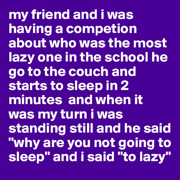 my friend and i was having a competion about who was the most lazy one in the school he go to the couch and starts to sleep in 2 minutes  and when it was my turn i was standing still and he said "why are you not going to sleep" and i said "to lazy"